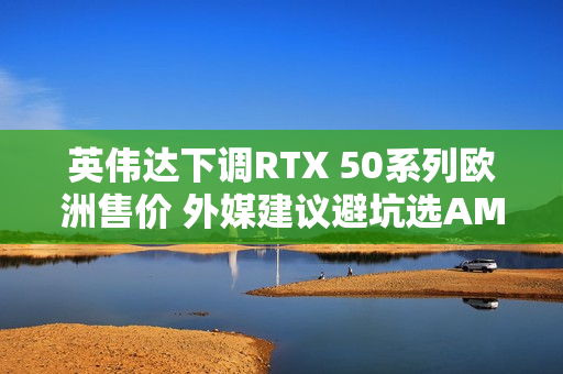 英伟达下调RTX 50系列欧洲售价 外媒建议避坑选AMD