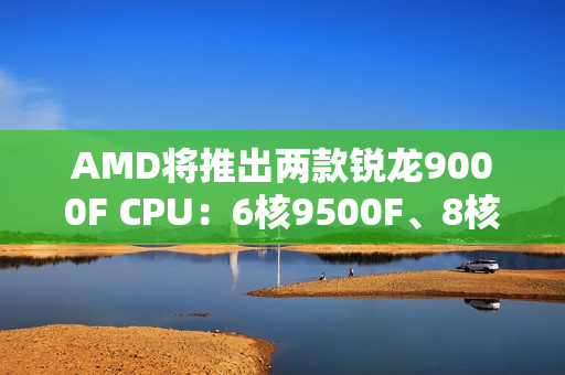 AMD将推出两款锐龙9000F CPU:6核9500F、8核9700F AMD将推出两款锐龙9000F CPU:6核9500F、8核9700F