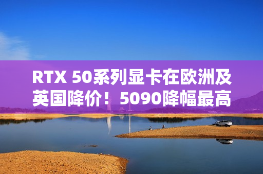 RTX 50系列显卡在欧洲及英国降价！5090降幅最高