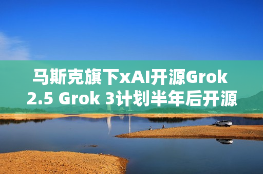 马斯克旗下xAI开源Grok 2.5 Grok 3计划半年后开源 马斯克旗下xAI开源Grok 2.5 Grok 3计划半年后开源