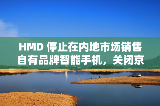 HMD 停止在内地市场销售自有品牌智能手机，关闭京东旗舰店