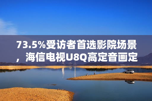 73.5%受访者首选影院场景,海信电视U8Q高定音画定义家庭观影新标杆 73.5%受访者首选影院场景,海信电视U8Q高定音画定义家庭观影新标杆
