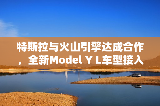 特斯拉与火山引擎达成合作，全新Model Y L车型接入豆包大模型