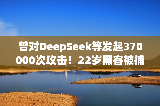曾对DeepSeek等发起370000次攻击！22岁黑客被捕：运营史上最大僵尸网络
