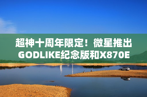 超神十周年限定！微星推出GODLIKE纪念版和X870E MAX系列主板