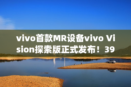vivo首款MR设备vivo Vision探索版正式发布！398g轻量机身+双目8K臻彩屏