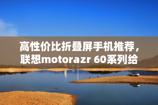 高性价比折叠屏手机推荐,联想motorazr 60系列给出最优解? 高性价比折叠屏手机推荐,联想motorazr 60系列给出最优解?