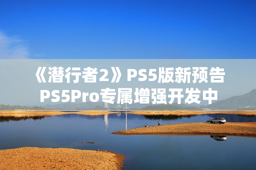 《潜行者2》PS5版新预告 PS5Pro专属增强开发中