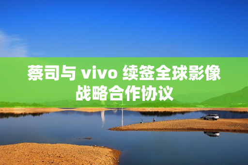 蔡司与 vivo 续签全球影像战略合作协议
