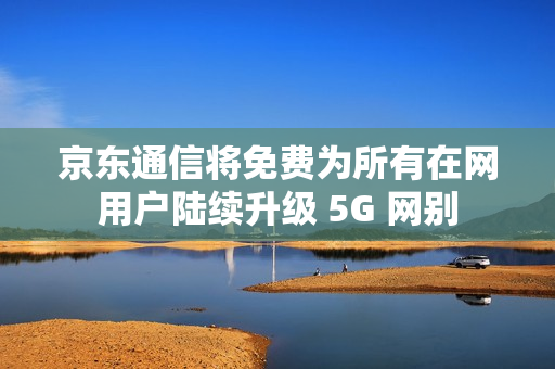 京东通信将免费为所有在网用户陆续升级 5G 网别 京东通信将免费为所有在网用户陆续升级 5G 网别