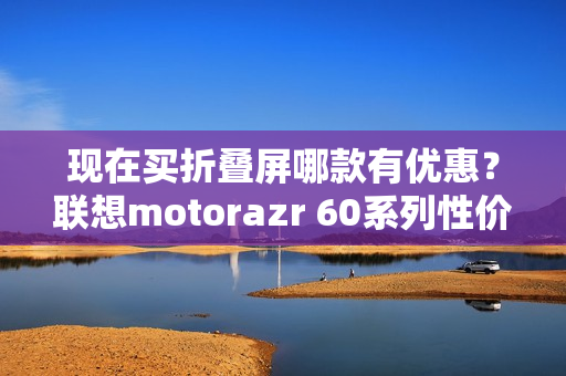 现在买折叠屏哪款有优惠？联想motorazr 60系列性价比最高