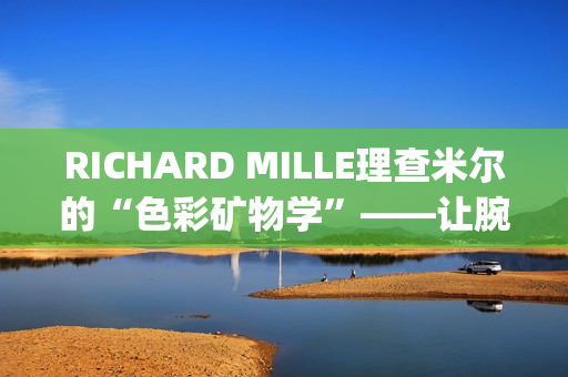 RICHARD MILLE理查米尔的“色彩矿物学”——让腕表色彩从分子中生长(理查fsf)