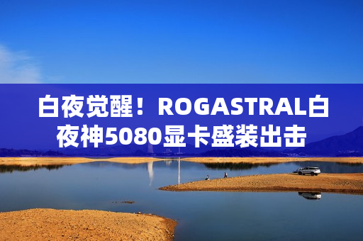 白夜觉醒！ROGASTRAL白夜神5080显卡盛装出击