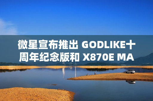 微星宣布推出 GODLIKE十周年纪念版和 X870E MAX 系列主板 微星宣布推出 GODLIKE十周年纪念版和 X870E MAX 系列主板