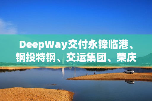 DeepWay交付永锋临港、钢投特钢、交运集团、荣庆物流等百台新能源重卡大单！
