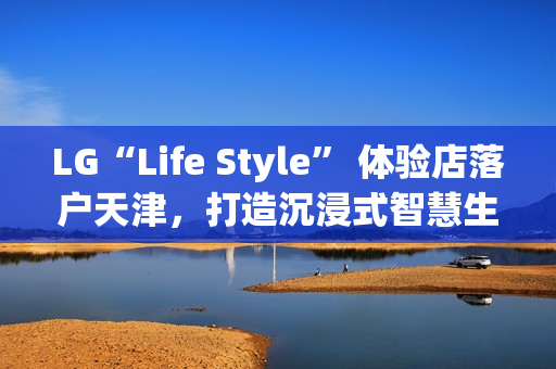 LG“Life Style” 体验店落户天津,打造沉浸式智慧生活新地标 LG“Life Style” 体验店落户天津,打造沉浸式智慧生活新地标