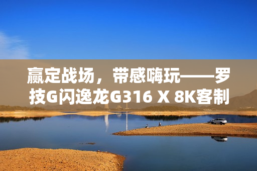 赢定战场，带感嗨玩——罗技G闪逸龙G316 X 8K客制化游戏键盘上市，专为中国玩家定制