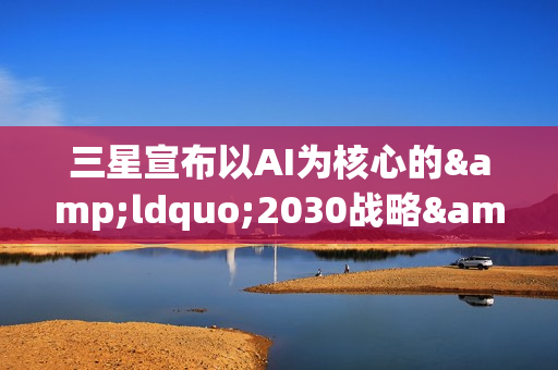 三星宣布以AI为核心的&ldquo;2030战略&rdquo;：确立六大重点任务