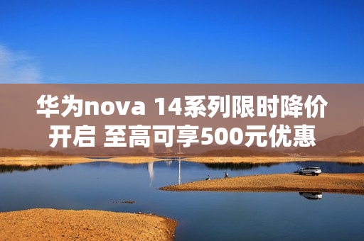 华为nova 14系列限时降价开启 至高可享500元优惠