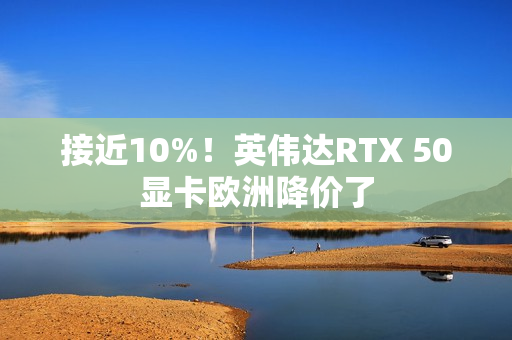 接近10%!英伟达RTX 50显卡欧洲降价了 接近10%!英伟达RTX 50显卡欧洲降价了