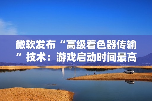 微软发布“高级着色器传输”技术：游戏启动时间最高可缩短 85%