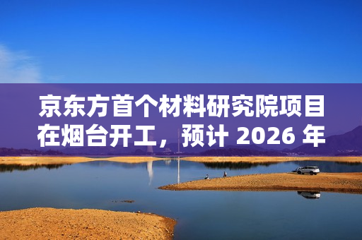 京东方首个材料研究院项目在烟台开工，预计 2026 年底投入使用