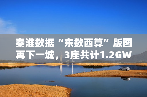 秦淮数据“东数西算”版图再下一城，3座共计1.2GW零碳智算园区将落址中卫