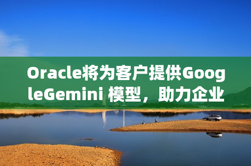 Oracle将为客户提供GoogleGemini 模型，助力企业加速AgenticAI 之旅