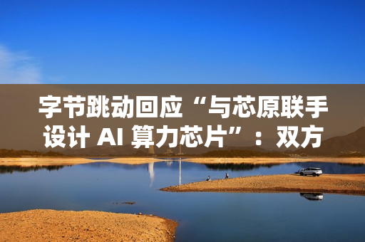字节跳动回应“与芯原联手设计 AI 算力芯片”：双方无相关合作