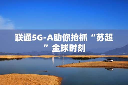 联通5G-A助你抢抓“苏超”金球时刻