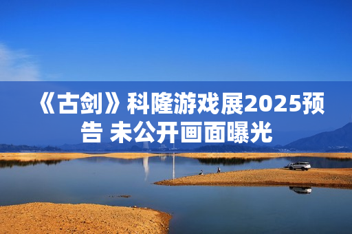 《古剑》科隆游戏展2025预告 未公开画面曝光 《古剑》科隆游戏展2025预告 未公开画面曝光