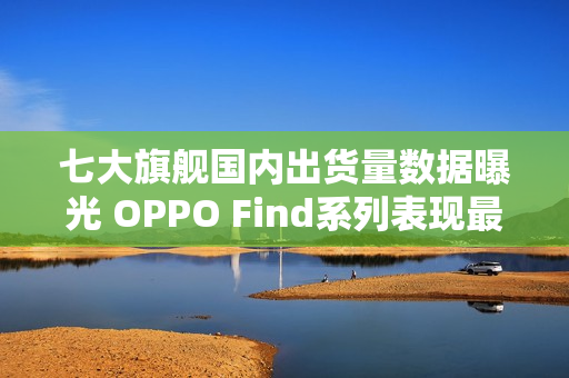 七大旗舰国内出货量数据曝光 OPPO Find系列表现最佳