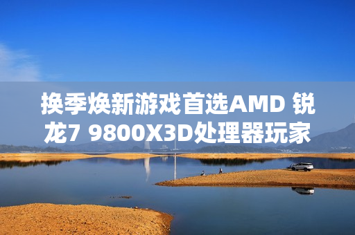 换季焕新游戏首选AMD 锐龙7 9800X3D处理器玩家必备