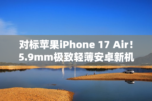 对标苹果iPhone 17 Air！5.9mm极致轻薄安卓新机渲染图曝光