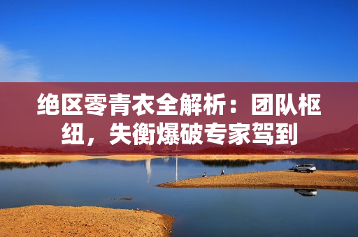 绝区零青衣全解析：团队枢纽，失衡爆破专家驾到