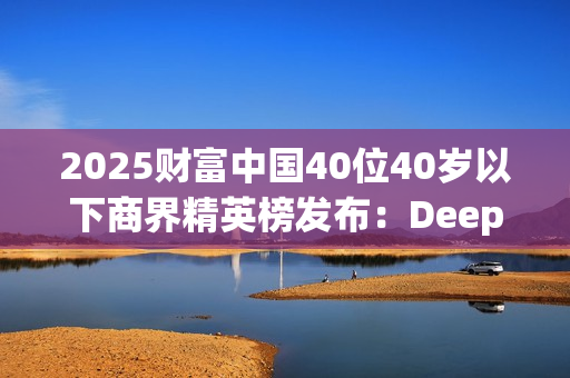 2025财富中国40位40岁以下商界精英榜发布：DeepSeek梁文锋排首位