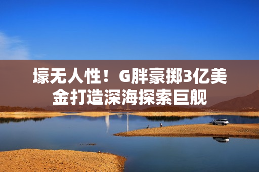 壕无人性！G胖豪掷3亿美金打造深海探索巨舰