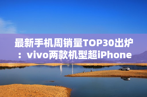 最新手机周销量TOP30出炉：vivo两款机型超iPhone 16
