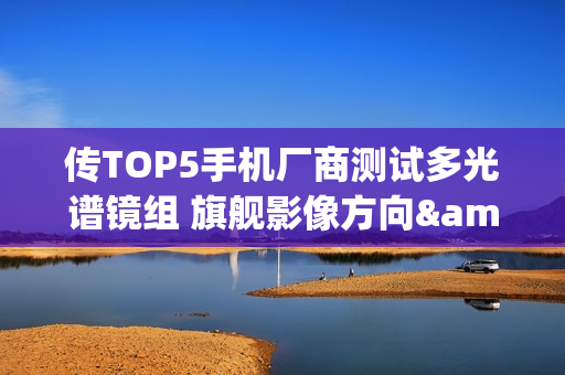 传TOP5手机厂商测试多光谱镜组 旗舰影像方向&ldquo;准&rdquo;没错