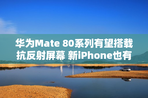 华为Mate 80系列有望搭载抗反射屏幕 新iPhone也有？