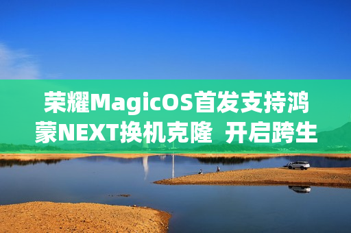 荣耀MagicOS首发支持鸿蒙NEXT换机克隆  开启跨生态互联新时代