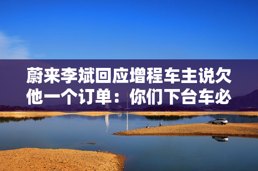 蔚来李斌回应增程车主说欠他一个订单：你们下台车必是纯电