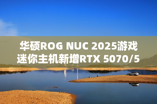 华硕ROG NUC 2025游戏迷你主机新增RTX 5070/5060版：定价16999/11999元！