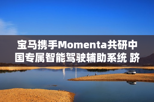 宝马携手Momenta共研中国专属智能驾驶辅助系统 跻身智能驾驶体验第一梯队