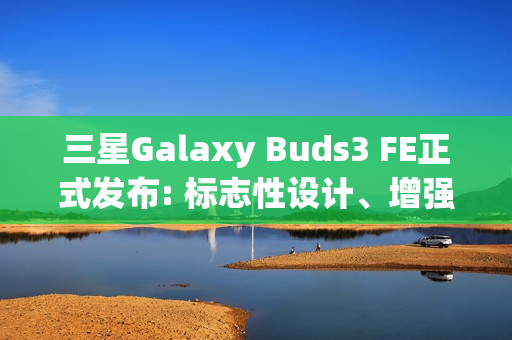 三星Galaxy Buds3 FE正式发布: 标志性设计、增强音质与Galaxy AI融合