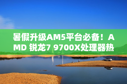 暑假升级AM5平台必备!AMD 锐龙7 9700X处理器热销推荐 暑假升级AM5平台必备!AMD 锐龙7 9700X处理器热销推荐