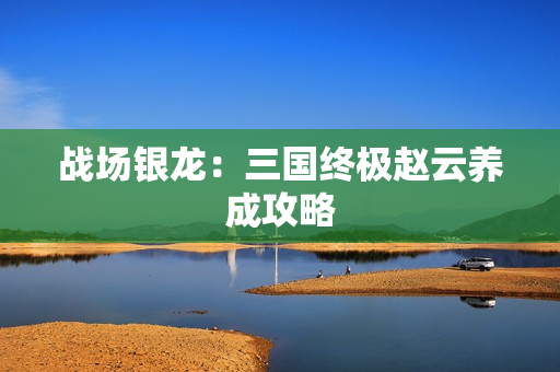 战场银龙:三国终极赵云养成攻略 战场银龙:三国终极赵云养成攻略