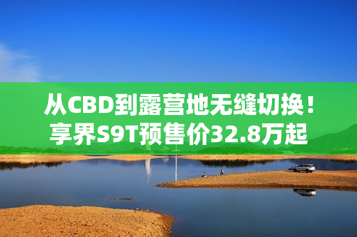 从CBD到露营地无缝切换！享界S9T预售价32.8万起