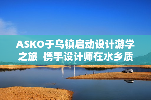 ASKO于乌镇启动设计游学之旅  携手设计师在水乡质韵中寻源设计