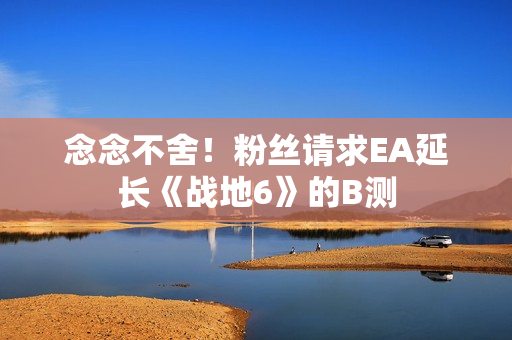 念念不舍！粉丝请求EA延长《战地6》的B测